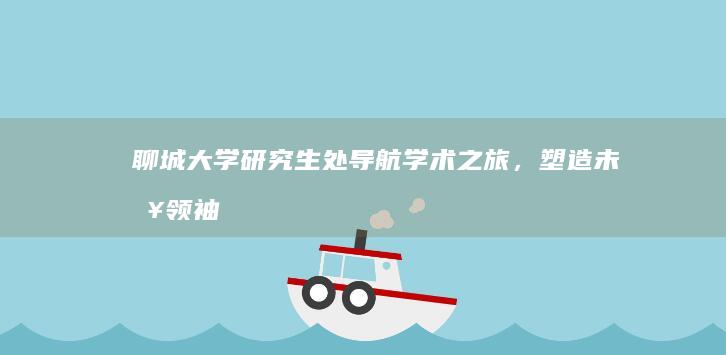 聊城大学研究生处：导航学术之旅，塑造未来领袖